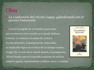 La cuadratura del círculo (1999), galardonada con el premio Fastenrath. Cuenta la tragedia de un hombre equivocado,que reconoce su error cuando ya no puede deshacer lo hecho. La violencia, la seducción, la furia, el remordimiento, la desesperación, desarrollan su implacable lógica en el marco de un tiempo confuso, el siglo XII. A través de la vida de Acardo, el protagonista,Álvaro Pombo narra el imposible propósito de unificar religión y guerra, espiritualidad y política, amor y crueldad. Obra