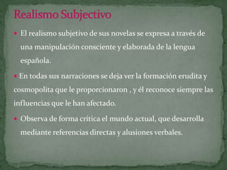 Realismo SubjectivoEl realismo subjetivo de sus novelas se expresa a través de una manipulación consciente y elaborada de la lengua española.  En todas sus narraciones se deja ver la formación erudita y cosmopolita que le proporcionaron , y él reconoce siempre las influencias que le han afectado.Observa de forma crítica el mundo actual, que desarrolla mediante referencias directas y alusiones verbales.