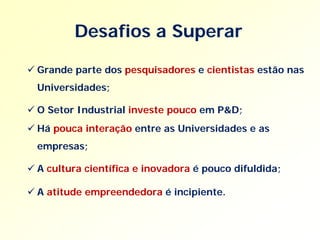 Desafios a Superar

 Grande parte dos pesquisadores e cientistas estão nas
  Universidades;

 O Setor Industrial investe pouco em P&D;
 Há pouca interação entre as Universidades e as
  empresas;

 A cultura científica e inovadora é pouco difuldida;

 A atitude empreendedora é incipiente.
 