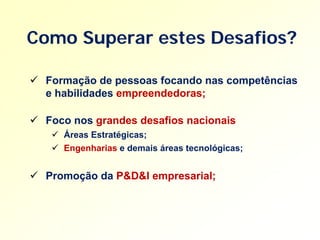 Como Superar estes Desafios?

 Formação de pessoas focando nas competências
  e habilidades empreendedoras;

 Foco nos grandes desafios nacionais
    Áreas Estratégicas;
    Engenharias e demais áreas tecnológicas;


 Promoção da P&D&I empresarial;
 