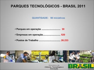 PARQUES TECNOLÓGICOS - BRASIL 2011


                    QUANTIDADE: 90 iniciativas



 Parques em operação ............................. 30

 Empresas em operação........................... 520

 Postos de Trabalho ................................. 26.233




                                                                21
 
