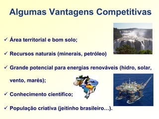 Algumas Vantagens Competitivas


 Área territorial e bom solo;

 Recursos naturais (minerais, petróleo)

 Grande potencial para energias renováveis (hidro, solar,

  vento, marés);

 Conhecimento científico;

 População criativa (jeitinho brasileiro…).
 