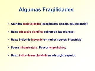 Algumas Fragilidades

 Grandes desigualdades (econômicas, sociais, educacionais);


 Baixa educação científica sobretudo das crianças;


 Baixo índice de inovação em muitos setores industriais;


 Pouca infraestrutura. Poucos engenheiros;


 Baixo índice de escolaridade na educação superior.
 