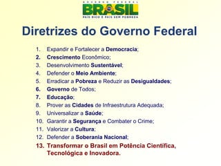 Diretrizes do Governo Federal
  1.    Expandir e Fortalecer a Democracia;
  2.    Crescimento Econômico;
  3.    Desenvolvimento Sustentável;
  4.    Defender o Meio Ambiente;
  5.    Erradicar a Pobreza e Reduzir as Desigualdades;
  6.    Governo de Todos;
  7.    Educação;
  8.    Prover as Cidades de Infraestrutura Adequada;
  9.    Universalizar a Saúde;
  10.   Garantir a Segurança e Combater o Crime;
  11.   Valorizar a Cultura;
  12.   Defender a Soberania Nacional;
  13. Transformar o Brasil em Potência Científica,
      Tecnológica e Inovadora.
 