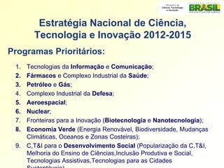 Estratégia Nacional de Ciência,
       Tecnologia e Inovação 2012-2015
Programas Prioritários:
 1. Tecnologias da Informação e Comunicação;
 2. Fármacos e Complexo Industrial da Saúde;
 3. Petróleo e Gás;
 4. Complexo Industrial da Defesa;
 5. Aeroespacial;
 6. Nuclear;
 7. Fronteiras para a Inovação (Biotecnologia e Nanotecnologia);
 8. Economia Verde (Energia Renovável, Biodiversidade, Mudanças
    Climáticas, Oceanos e Zonas Costeiras);
 9. C,T&I para o Desenvolvimento Social (Popularização da C,T&I,
    Melhoria do Ensino de Ciências,Inclusão Produtiva e Social,
    Tecnologias Assistivas,Tecnologias para as Cidades
    Sustentáveis)
 