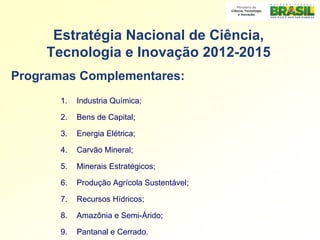Estratégia Nacional de Ciência,
     Tecnologia e Inovação 2012-2015
Programas Complementares:
       1.   Industria Química;

       2.   Bens de Capital;

       3.   Energia Elétrica;

       4.   Carvão Mineral;

       5.   Minerais Estratégicos;

       6.   Produção Agrícola Sustentável;

       7.   Recursos Hídricos;

       8.   Amazônia e Semi-Árido;

       9.   Pantanal e Cerrado.
 