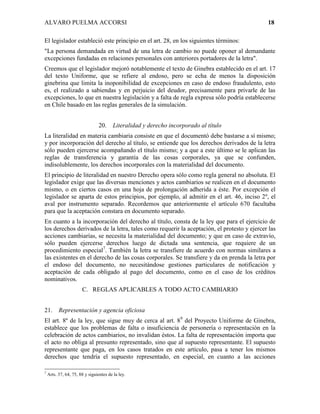 ALVARO PUELMA ACCORSI                                                                       18

El legislador estableció este principio en el art. 28, en los siguientes términos:
"La persona demandada en virtud de una letra de cambio no puede oponer al demandante
excepciones fundadas en relaciones personales con anteriores portadores de la letra".
Creemos que el legislador mejoró notablemente el texto de Ginebra establecido en el art. 17
del texto Uniforme, que se refiere al endoso, pero se echa de menos la disposición
ginebrina que limita la inoponibilidad de excepciones en caso de endoso fraudulento, esto
es, el realizado a sabiendas y en perjuicio del deudor, precisamente para privarle de las
excepciones, lo que en nuestra legislación y a falta de regla expresa sólo podría establecerse
en Chile basado en las reglas generales de la simulación.


                                20.     Literalidad y derecho incorporado al título
La literalidad en materia cambiaria consiste en que el documentó debe bastarse a sí mismo;
y por incorporación del derecho al título, se entiende que los derechos derivados de la letra
sólo pueden ejercerse acompañando el título mismo; y a que a este último se le aplican las
reglas de transferencia y garantía de las cosas corporales, ya que se confunden,
indisolublemente, los derechos incorporales con la materialidad del documento.
El principio de literalidad en nuestro Derecho opera sólo como regla general no absoluta. El
legislador exige que las diversas menciones y actos cambiarios se realicen en el documento
mismo, o en ciertos casos en una hoja de prolongación adherida a éste. Por excepción el
legislador se aparta de estos principios, por ejemplo, al admitir en el art. 46, inciso 2º, el
aval por instrumento separado. Recordemos que anteriormente el artículo 670 facultaba
para que la aceptación constara en documento separado.
En cuanto a la incorporación del derecho al título, consta de la ley que para el ejercicio de
los derechos derivados de la letra, tales como requerir la aceptación, el protesto y ejercer las
acciones cambiarías, se necesita la materialidad del documento; y que en caso de extravío,
sólo pueden ejercerse derechos luego de dictada una sentencia, que requiere de un
procedimiento especial7. También la letra se transfiere de acuerdo con normas similares a
las existentes en el derecho de las cosas corporales. Se transfiere y da en prenda la letra por
el endoso del documento, no necesitándose gestiones particulares de notificación y
aceptación de cada obligado al pago del documento, como en el caso de los créditos
nominativos.
                       C. REGLAS APLICABLES A TODO ACTO CAMBIARIO


21. Representación y agencia oficiosa
El art. 8º de la ley, que sigue muy de cerca al art. 89 del Proyecto Uniforme de Ginebra,
establece que los problemas de falta o insuficiencia de personería o representación en la
celebración de actos cambiarios, no invalidan éstos. La falta de representación importa que
el acto no obliga al presunto representado, sino que al supuesto representante. El supuesto
representante que paga, en los casos tratados en este artículo, pasa a tener los mismos
derechos que tendría el supuesto representado, en especial, en cuanto a las acciones

7
    Arts. 37, 64, 75, 88 y siguientes de la ley.
 
