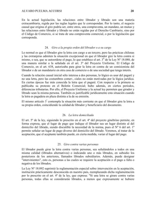 ALVARO PUELMA ACCORSI                                                                     20

En la actual legislación, las relaciones entre librador y librado son una materia
extracambiaria, regida por las reglas legales que le correspondan. Por lo tanto, el negocio
causal que origina el giro podría ser, entre otros, una compraventa, un mandato, un mutuo y
las relaciones entre librador y librado no están regidas por el Derecho Cambiario, sino por
el Código de Comercio, si se trata de una compraventa comercial, o por la legislación que
corresponda.


                   24.   Giro a la propia orden del librador o a su cargo
Lo normal es que el librador gire la letra con cargo a un tercero, pero las prácticas chilenas
y las extranjeras admiten la situación excepcional en que el librador gire la letra contra sí
mismo, o sea, que se autoordene el pago, lo que establece el art. 39 de la Ley Nº 18.080, de
una manera similar a la señalada en el art. 3º del Proyecto Uniforme. El Código de
Comercio, en el art. 638, autorizaba para girar la letra en contra de un comisionista del
librador o de un mandatario en otra casa de comercio o de una sociedad que tenga interés.
Cuando la relación causal inicial sólo interesa a dos personas, lo lógico es usar del pagaré y
no una letra, pero las costumbres comer-, cíales no están motivadas por la lógica jurídica.
En ciertas épocas fue más conocida la letra que el pagaré. Con respecto a la primera se
publicaba su protesto en el Boletín Comercial; hubo además, en ciertos períodos,
diferencias tributarias. Por ello, el Proyecto Uniforme y la actual ley permiten que girador y
librado sean la misma persona. También es justificable jurídicamente esta situación cuando
la letra es pagadera en plaza distinta a la de su emisión.
El mismo artículo 3º contempla la situación más corriente en que el librador gira la letra a
su propia orden, coincidiendo la calidad de librador y beneficiario del documento.


                                 26. La letra domiciliada
El art. 5º de la ley, siguiendo lo prescrito en el art. 4º del proyecto ginebrino permite, en
forma expresa, que el lugar de pago que indique el librador sea un lugar distinto al del
domicilio del librado, siendo discutible la necesidad de la norma, pues el Nº 6 del art. 1º
permite señalar un lugar de pago diverso del domicilio del librado. Veremos, al tratar de la
aceptación, que el aceptante también puede, en cierta medida, variar el lugar del pago.


                             25. Giro contra varias personas
El librador puede girar la letra contra varias personas, sea señalándolos a todos en una
misma calidad (librados alternativos) o indicando uno o más librados, en subsidio los
posteriores de los anteriores, llamados librados subsidiarios. Además, puede designar
"intervinientes", esto es, personas a las cuales se requiere la aceptación o el pago a falta o
negativa de los librados.
La Ley Nº 18.092 suprimió la reglamentación especial sobre intervención en la aceptación,
institución prácticamente desconocida en nuestro país, reemplazando dicha reglamentación
por lo prescrito en el art. 4º de la ley, que expresa: "Si una letra se girare contra varias
personas, todas ellas se considerarán librados, a menos que expresamente se hubiere
 