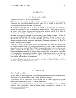 ALVARO PUELMA ACCORSI                                                                    34



                                            H.   EL AVAL


                                    57.   Concepto y formalidades
El inciso primero del art. 46 de la ley señala que:
"El aval es un acto escrito y firmado en la letra de cambio, en una hoja de prolongación
adherida a ésta, o en un documento separado, por el cual el girador, un endosante o un
tercero garantiza, en todo o en parte, el pago de ella".
De conformidad a lo prescrito en el inciso 2° del art. 46 de la ley, "la sola firma en el
anverso de la letra o de su hoja de prolongación constituye aval, a menos que esa firma sea
del girador o del librado. Otorgado en el dorso debe contener, además de la firma del
avalista, la expresión "por aval" u otra equivalente".
Otorgado en instrumento separado, de conformidad a lo que dispone el inciso 3º del art. 46,
debe contener, además de la firma del avalista, la indicación de que el acto es aval e
identificar la letra a la cual concierne. Los derechos que emanan de un aval otorgado por
instrumento separado no se transfieren por endoso, requiriendo los trámites de cesión de
créditos nominativos comerciales.
El art. 46, en estudio, es una curiosa mezcla de disposiciones del Código de Comercio, con
normas de la ley Uniforme. Por influencia del Código se definió el aval, eliminándose la
referencia a la fianza que hacía el art. 680 del Código de Comercio, pues el aval es un acto
jurídico unilateral diverso del contrato de fianza. También deriva del Código el aval por
instrumento separado. Proviene de Ginebra que el avalista pueda ser no sólo un tercero a la
letra, sino también el endosante, librador o librado. Según nuestro texto, el aceptante no
puede serlo, lo que sí permite Ginebra. Las reglas sobre requisitos del aval otorgado en la
letra también provienen del Texto Uniforme.
La sanción al incumplimiento de estos requisitos se señala en el inciso final del art. 46 en
referencia, esto es, el acto no constituye aval.




                                          58. Efectos del aval
El art. 47 de la ley señala:
"El aval puede ser limitado a tiempo, caso, cantidad o persona determinada; y en tal evento,
sólo producirá la responsabilidad que el avalista se hubiere impuesto.
"Concebido el aval sin limitaciones, el avalista de la letra de cambio responde del pago de
ella en los mismos términos que la ley impone al aceptante".
El legislador, en cuanto permite que el aval tenga las responsabilidades que se hubiere
impuesto, siguió al Código de Comercio14 y no a Ginebra, que establece en sus arts. 31 y 32
14
     Art. 682 Código de Comercio.
 