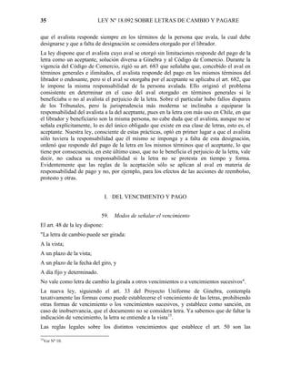 35                        LEY Nº 18.092 SOBRE LETRAS DE CAMBIO Y PAGARE

que el avalista responde siempre en los términos de la persona que avala, la cual debe
designarse y que a falta de designación se considera otorgado por el librador.
La ley dispone que el avalista cuyo aval se otorgó sin limitaciones responde del pago de la
letra como un aceptante, solución diversa a Ginebra y al Código de Comercio. Durante la
vigencia del Código de Comercio, rigió su art. 683 que señalaba que, concebido el aval en
términos generales e ilimitados, el avalista responde del pago en los mismos términos del
librador o endosante, pero si el aval se otorgaba por el aceptante se aplicaba el art. 682, que
le impone la misma responsabilidad de la persona avalada. Ello originó el problema
consistente en determinar en el caso del aval otorgado en términos generales si le
beneficiaba o no al avalista el perjuicio de la letra. Sobre el particular hubo fallos dispares
de los Tribunales, pero la jurisprudencia más moderna se inclinaba a equiparar la
responsabilidad del avalista a la del aceptante, pues en la letra con más uso en Chile, en que
el librador y beneficiario son la misma persona, no cabe duda que el avalista, aunque no se
señala explícitamente, lo es del único obligado que existe en esa clase de letras, esto es, el
aceptante. Nuestra ley, consciente de estas prácticas, optó en primer lugar a que el avalista
sólo tuviera la responsabilidad que él mismo se imponga y a falta de esta designación,
ordenó que responde del pago de la letra en los mismos términos que el aceptante, lo que
tiene por consecuencia, en este último caso, que no le beneficia el perjuicio de la letra, vale
decir, no caduca su responsabilidad si la letra no se protesta en tiempo y forma.
Evidentemente que las reglas de la aceptación sólo se aplican al aval en materia de
responsabilidad de pago y no, por ejemplo, para los efectos de las acciones de reembolso,
protesto y otras.


                                I. DEL VENCIMIENTO Y PAGO


                            59.   Modos de señalar el vencimiento
El art. 48 de la ley dispone:
"La letra de cambio puede ser girada:
A la vista;
A un plazo de la vista;
A un plazo de la fecha del giro, y
A día fijo y determinado.
No vale como letra de cambio la girada a otros vencimientos o a vencimientos sucesivos".
La nueva ley, siguiendo el art. 33 del Proyecto Uniforme de Ginebra, contempla
taxativamente las formas como puede establecerse el vencimiento de las letras, prohibiendo
otras formas de vencimiento o los vencimientos sucesivos, y establece como sanción, en
caso de inobservancia, que el documento no se considera letra. Ya sabemos que de faltar la
indicación de vencimiento, la letra se entiende a la vista15.
Las reglas legales sobre los distintos vencimientos que establece el art. 50 son las

15
  Ver Nº 10.
 