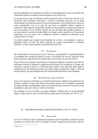 ALVARO PUELMA ACCORSI                                                                           54

ha sido emplazado, no le afectará lo resuelto en el procedimiento, lo que en relación con
el portador legítimo lo señala en forma expresa el art. 96 de la ley.
La sentencia que acoge la solicitud se debe pronunciar sobre el hecho del extravío y las
menciones del documento extraviado, y autoriza al portador para que con la copia
autorizada de la resolución ejerza las acciones pertinentes, lo que deberá hacer efectivas
como corresponda. Así, si se trata de una letra no aceptada, deberá requerir la
aceptación. Para requerir el pago debe cumplir con los requisitos y normas que proceden
para esta gestión, con los mismos efectos que los derivados del ejemplar auténtico, o
sea, para ejercer la acción de cobro habrá o no lugar a juicio ejecutivo si el documento
extraviado, a su vez, tenía o no la calidad de ejecutivo conforme se determine en la
sentencia (arts. 92 y 96).
Los plazos legales que regulan la presentación de la letra a su aceptación o pago se
prorrogan hasta el tercer día hábil siguiente de quedar ejecutoriada la sentencia
definitiva, si ellos vencen durante el procedimiento (art. 95).


                                    97.   Precautorias
De conformidad a lo prescrito en el art. 57 de la ley, ya analizado29, no puede prohibirse
ni entrabarse por resolución judicial el pago o circulación de la letra; haciendo dicha
norma expresa excepción para los trámites que la ley ordena en caso de extravío.
El art. 94 de la ley permite al solicitante, en cualquier estado de la gestión, aun antes de
notificada, solicitar al tribunal la suspensión provisional de la aceptación o el pago, por
mientras se tramita el pleito; y el tribunal, para acceder a esta solicitud, debe exigir la
constitución de una fianza de resultas, por quien exige la aceptación o pago. A falta de
norma expresa, hay que entender que esta solicitud debe tramitarse como incidente.


                          98.   Reconstitución y pago voluntario
La ley no le otorga al solicitante ni al tribunal facultad para ordenar la reconstitución de
la letra u ordenar el pago. Este último sólo puede exigirse ante el tribunal competente
del lugar del pago, acompañando copia de la resolución que reconoció el extravío y que
reemplazará, para estos efectos, la letra extraviada.
Sin embargo, la ley no prohibe que algún obligado o librado bajo su responsabilidad
pague o acepte, para lo cual se le faculta para exigir caución suficiente (art. 94, inc. 2º).




             M.   MATERIAS NO REGLAMENTADAS POR LA LEY Nº 18.092


                                    99.   Enunciación
La Ley Nº 18.092 no trató o reglamentó situaciones que el legislador consideró de poca
ocurrencia en Chile, tales como el recambio o resaca, el pago por intervención, salvo lo
29
     Ver Nº 44.
 