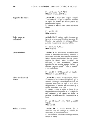69                      LEY Nº 18.092 SOBRE LETRAS DE CAMBIO Y PAGARE

                                     F: art. 11, incs. 1o y 2º, P.L.U.
                                     D.l.a.: art. 634, inc. 2º, C de C.

Requisitos del endoso                Artículo 19. El endoso debe ser puro y simple.
                                     Toda condición a la que se subordine el mismo
                                     se reputa no escrita. El endoso parcial no
                                     produce efecto alguno.
                                     El endoso al portador vale como endoso en
                                     blanco.

                                     F: art. 12 P.L.U.
                                     D.l.a: no existe.

Quien puede ser                      Artículo 20. El endoso puede efectuarse en
endosatario                          favor de un tercero, del librado o aceptante, del
                                     librador o de cualquier otro obligado. Dichas
                                     personas pueden volver a endosar la letra.

                                     F: art. 11, inc. 3º, P.L.U.
                                     D.l.a: no existe.

Clases de endoso                     Artículo 21. El endoso que no exprese otra
                                     calidad es traslaticio de dominio y transfiere al
                                     endosatario todos los derechos que emanan de
                                     la letra. Importa mandato para el cobro, cuando
                                     contiene la cláusula "valor en cobro", "en
                                     cobranza" u otra equivalente. Importa
                                     constitución en prenda cuando incluye la
                                     cláusula "valor en prenda", "valor en garantía"
                                     u otra equivalente.

                                     F: arts. 14, 18 y 19 P.L.U, v art. 655 C de C.
                                     D.l.a.: art. 655, inc. 1º, C de C.

Otras menciones del                  Artículo 22. El endoso puede contener, además
endoso                               de la firma del endosante o de la persona que lo
                                     extiende a su ruego o en su representación, las
                                     siguientes menciones: el lugar y fecha de su
                                     otorgamiento, el nombre del endosatario y la
                                     calidad del endoso, en su caso.
                                     El endoso en que se omite el lugar de su
                                     otorgamiento, se presume hecho en el domicilio
                                     del endosante; y el endoso sin fecha, se
                                     presume extendido antes del vencimiento de la
                                     letra.

                                     F: art. 13, inc. 2º y 14, P.L.U, y art. 658
                                     C de C.
                                     D.l.a: art. 658.

Endoso en blanco                     Artículo 23. El endoso firmado por el
                                     endosante que no contenga el nombre del
                                     endosatario, es endoso en blanco.
                                     La sola firma del endosante constituye también
                                     endoso en blanco.
 