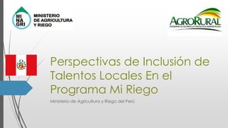 Perspectivas de Inclusión de
Talentos Locales En el
Programa Mi Riego
Ministerio de Agricultura y Riego del Perú
 