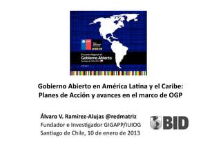 Gobierno	
  Abierto	
  en	
  América	
  La>na	
  y	
  el	
  Caribe:	
  	
  
Planes	
  de	
  Acción	
  y	
  avances	
  en	
  el	
  marco	
  de	
  OGP	
  

 Álvaro	
  V.	
  Ramírez-­‐Alujas	
  @redmatriz	
  
 Fundador	
  e	
  Inves-gador	
  GIGAPP/IUIOG	
  
 San-ago	
  de	
  Chile,	
  10	
  de	
  enero	
  de	
  2013	
  
 