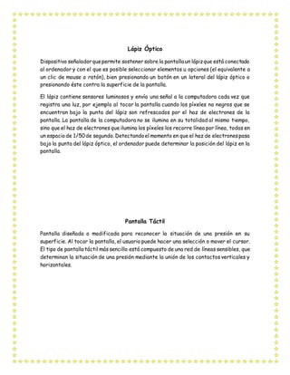 Lápiz Óptico
Dispositivo señaladorquepermite sostener sobre la pantalla un lápizque está conectado
al ordenador y con el que es posible seleccionar elementos u opciones (el equivalente a
un clic de mouse o ratón), bien presionando un botón en un lateral del lápiz óptico o
presionando éste contra la superficie de la pantalla.
El lápiz contiene sensores luminosos y envía una señal a la computadora cada vez que
registra una luz, por ejemplo al tocar la pantalla cuando los píxeles no negros que se
encuentran bajo la punta del lápiz son refrescados por el haz de electrones de la
pantalla. La pantalla de la computadora no se ilumina en su totalidad al mismo tiempo,
sino que el haz de electrones que ilumina los píxeles los recorre línea por línea, todas en
un espaciode 1/50de segundo. Detectandoel momento en que el haz de electronespasa
bajo la punta del lápiz óptico, el ordenador puede determinar la posición del lápiz en la
pantalla.
Pantalla Táctil
Pantalla diseñada o modificada para reconocer la situación de una presión en su
superficie. Al tocar la pantalla, el usuario puede hacer una selección o mover el cursor.
El tipo de pantalla táctil más sencillo está compuesto de una red de líneas sensibles, que
determinan la situación de una presión mediante la unión de los contactos verticales y
horizontales.
 