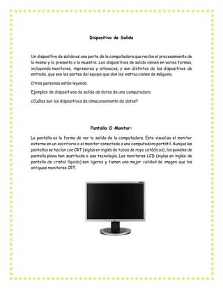 Dispositivo de Salida
Un dispositivo de salida es una parte de la computadora que recibe el procesamiento de
la misma y lo presenta o lo muestra. Los dispositivos de salida vienen en varias formas,
incluyendo monitores, impresoras y altavoces, y son distintos de los dispositivos de
entrada, que son las partes del equipo que dan las instrucciones de máquina.
Otras personas están leyendo
Ejemplos de dispositivos de salida de datos de una computadora
¿Cuáles son los dispositivos de almacenamiento de datos?
Pantalla O Monitor:
La pantalla es la forma de ver la salida de la computadora. Esta visualiza el monitor
externo en un escritorio o el monitor conectado a una computadora portátil. Aunque las
pantallas se hacían con CRT (siglas en inglés de tubos de rayo catódicos), los paneles de
pantalla plana han sustituido a esa tecnología. Los monitores LCD (siglas en inglés de
pantalla de cristal líquido) son ligeros y tienen una mejor calidad de imagen que los
antiguos monitores CRT.
 