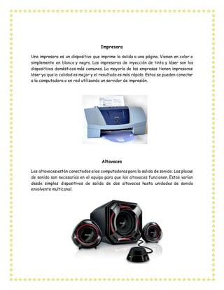 Impresora
Una impresora es un dispositivo que imprime la salida a una página. Vienen en color o
simplemente en blanco y negro. Las impresoras de inyección de tinta y láser son los
dispositivos domésticos más comunes. La mayoría de las empresas tienen impresoras
láser ya que la calidad es mejor y el resultado es más rápido. Estas se pueden conectar
a la computadora o en red utilizando un servidor de impresión.
Altavoces
Los altavoces están conectados a las computadoras para la salida de sonido. Las placas
de sonido son necesarias en el equipo para que los altavoces funcionen. Estos varían
desde simples dispositivos de salida de dos altavoces hasta unidades de sonido
envolvente multicanal.
 