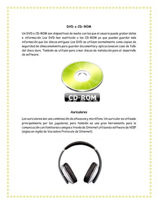 DVD o CD-ROM
Un DVD o CD-ROM son dispositivos de media con los que el usuario puede grabar datos
e información. Los DVD han sustituido a los CD-ROM ya que pueden guardar más
información que los discos antiguos. Los DVD se utilizan normalmente como copias de
seguridad de almacenamiento para guardar documentos y aplicaciones en caso de fallo
del disco duro. También se utilizan para crear discos de instalación para el desarrollo
de software.
Auriculares
Los auriculares son una combinación de altavoces y micrófono. Un auricular es utilizado
principalmente por los jugadores, pero también es una gran herramienta para la
comunicación con familiares o amigos a través de Internet utilizando software de VOIP
(siglas en inglés de Voz sobre Protocolo de Internet).
 