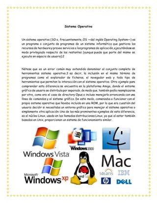 Sistema Operativo
Un sistema operativo (SO o, frecuentemente, OS —del inglés Operating System—) es
un programa o conjunto de programas de un sistema informático que gestiona los
recursos de hardwarey provee servicios a los programas de aplicación,ejecutándoseen
modo privilegiado respecto de los restantes (aunque puede que parte del mismo se
ejecute en espacio de usuario).2
Nótese que es un error común muy extendido denominar al conjunto completo de
herramientas sistema operativo,3 es decir, la inclusión en el mismo término de
programas como el explorador de ficheros, el navegador web y todo tipo de
herramientas que permiten la interacción con el sistema operativo. Otro ejemplo para
comprender esta diferencia se encuentra en la plataforma Amiga, donde el entorno
gráficode usuario se distribuía por separado,de modo que, también podía reemplazarse
por otro, como era el caso de directory Opus o incluso manejarlo arrancando con una
línea de comandos y el sistema gráfico. De este modo, comenzaba a funcionar con el
propio sistema operativo que llevaba incluido en una ROM, por lo que era cuestión del
usuario decidir si necesitaba un entorno gráfico para manejar el sistema operativo o
simplemente otra aplicación. Uno de los más prominentes ejemplos de esta diferencia,
es el núcleo Linux, usado en las llamadas distribuciones Linux, ya que al estar también
basadas en Unix, proporcionan un sistema de funcionamiento similar.
 