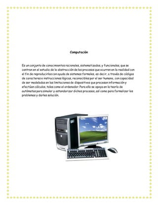 Computación
Es un conjunto de conocimientos racionales, sistematizados, y funcionales, que se
centran en el estudio de la abstracción de los procesos que ocurren en la realidad con
el fin de reproducirlos con ayuda de sistemas formales, es decir, a través de códigos
de caracteres e instrucciones lógicas, reconocibles por el ser humano, con capacidad
de ser modeladas en las limitaciones de dispositivos que procesan información y
efectúan cálculos, tales como el ordenador. Para ello se apoya en la teoría de
autómatas para simular y estandarizar dichos procesos, así como para formalizar los
problemas y darles solución.
 