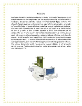 Hardware
El término hardware (pronunciación AFI) se refiere a todas las partes tangibles de un
sistema informático; sus componentes son: eléctricos, electrónicos, electromecánicos y
mecánicos.1 Son cables, gabinetes o cajas, periféricos de todo tipo y cualquier otro
elemento físicoinvolucrado;contrariamente,el soporte lógicoes intangible y es llamado
software. El término es propio del idioma inglés (literalmente traducido: partes duras),
su traducción al español no tiene un significado acorde, por tal motivo se la ha adoptado
tal cual es y suena; la Real Academia Española lo define como «Conjunto de los
componentes que integran la parte material de una computadora». El término, aunque
sea lo más común, no solamente se aplica a las computadoras; del mismo modo, también
un robot, un teléfonomóvil, una cámara fotográfica oun reproductormultimedia poseen
hardware (y software). La historia del hardware de computador se puede clasificar en
cuatro generaciones, cada una caracterizada por un cambio tecnológico de importancia.
Una primera delimitación podría hacerse entre hardware básico, el estrictamente
necesario para el funcionamiento normal del equipo, y complementario, el que realiza
funciones específicas.
 