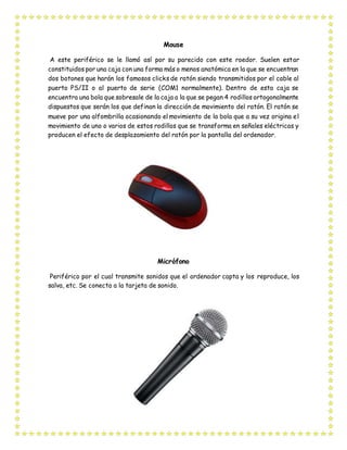 Mouse
A este periférico se le llamó así por su parecido con este roedor. Suelen estar
constituidos por una caja con una forma más o menos anatómica en la que se encuentran
dos botones que harán los famosos clicks de ratón siendo transmitidos por el cable al
puerto PS/II o al puerto de serie (COM1 normalmente). Dentro de esta caja se
encuentra una bola que sobresale de la caja a la que se pegan 4 rodillos ortogonalmente
dispuestos que serán los que definan la dirección de movimiento del ratón. El ratón se
mueve por una alfombrilla ocasionando el movimiento de la bola que a su vez origina el
movimiento de uno o varios de estos rodillos que se transforma en señales eléctricas y
producen el efecto de desplazamiento del ratón por la pantalla del ordenador.
Micrófono
Periférico por el cual transmite sonidos que el ordenador capta y los reproduce, los
salva, etc. Se conecta a la tarjeta de sonido.
 