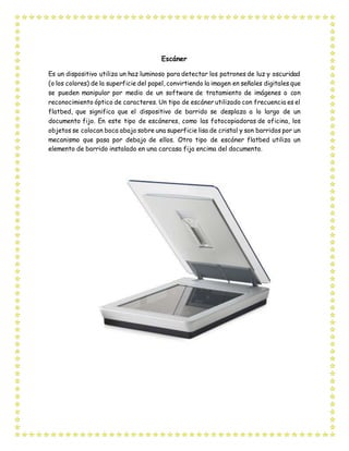 Escáner
Es un dispositivo utiliza un haz luminoso para detectar los patrones de luz y oscuridad
(o los colores) de la superficie del papel, convirtiendo la imagen en señales digitales que
se pueden manipular por medio de un software de tratamiento de imágenes o con
reconocimiento óptico de caracteres. Un tipo de escáner utilizado con frecuencia es el
flatbed, que significa que el dispositivo de barrido se desplaza a lo largo de un
documento fijo. En este tipo de escáneres, como las fotocopiadoras de oficina, los
objetos se colocan boca abajo sobre una superficie lisa de cristal y son barridos por un
mecanismo que pasa por debajo de ellos. Otro tipo de escáner flatbed utiliza un
elemento de barrido instalado en una carcasa fija encima del documento.
 