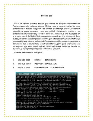 Sistema Dos
DOS es un sistema operativo modular que consiste de múltiples componentes con
funciones especiales cada uno. Cuando DOS se carga a memoria, muchos de estos
componentes se mueven, se ajustan o se eliminan. Sin embargo, cuando DOS está en
ejecución se puede considerar como una entidad relativamente estática y sus
componentes son predecibles y fáciles de estudiar. Además, DOS está muy ligado con
la arquitectura de la IBM-PC (microcomputadora basada en el procesador de Intel
8088) y en las PC basadasen procesador8086, por esta razón DOS únicamentetrabaja
en un megabyte de memoria, utilizando la forma segmentación como parte de su manejo
de memoria. DOS no es un sistema operativomultitareas, por lo que si un programa crea
un programa hijo, éste tendrá todo el control del sistema hasta que termine su
ejecución, y el programa padre pueda continuar su ejecución.
DOS tiene tres elementos principales:
1. MS-DOS BIOS IO.SYS IBMBIO.COM
2. MS-DOS Kernel MSDOS.SYS IBMDOS.COM
3. MS-DOS Shell COMMAND.COM COMMAND.COM
 