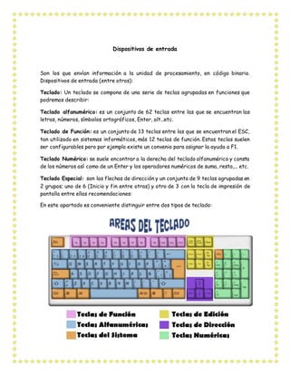 Dispositivos de entrada
Son los que envían información a la unidad de procesamiento, en código binario.
Dispositivos de entrada (entre otros):
Teclado: Un teclado se compone de una serie de teclas agrupadas en funciones que
podremos describir:
Teclado alfanumérico: es un conjunto de 62 teclas entre las que se encuentran las
letras, números, símbolos ortográficos, Enter, alt...etc.
Teclado de Función: es un conjunto de 13 teclas entre las que se encuentran el ESC,
tan utilizado en sistemas informáticos, más 12 teclas de función. Estas teclas suelen
ser configurables pero por ejemplo existe un convenio para asignar la ayuda a F1.
Teclado Numérico: se suele encontrar a la derecha del teclado alfanumérico y consta
de los números así como de un Enter y los operadores numéricos de suma, resta,... etc.
Teclado Especial: son las flechas de dirección y un conjunto de 9 teclas agrupadas en
2 grupos; uno de 6 (Inicio y fin entre otras) y otro de 3 con la tecla de impresión de
pantalla entre ellas recomendaciones:
En este apartado es conveniente distinguir entre dos tipos de teclado:
 