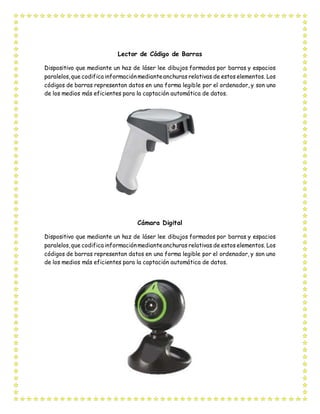 Lector de Código de Barras
Dispositivo que mediante un haz de láser lee dibujos formados por barras y espacios
paralelos,que codifica informaciónmedianteanchuras relativas de estos elementos. Los
códigos de barras representan datos en una forma legible por el ordenador, y son uno
de los medios más eficientes para la captación automática de datos.
Cámara Digital
Dispositivo que mediante un haz de láser lee dibujos formados por barras y espacios
paralelos,que codifica informaciónmedianteanchuras relativas de estos elementos. Los
códigos de barras representan datos en una forma legible por el ordenador, y son uno
de los medios más eficientes para la captación automática de datos.
 