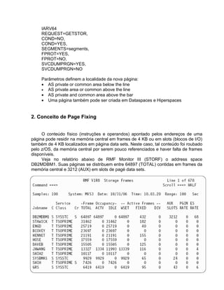 IARV64
     REQUEST=GETSTOR,
     COND=NO,
     COND=YES,
     SEGMENTS=segments,
     FPROT=YES,
     FPROT=NO,
     SVCDUMPRGN=YES,
     SVCDUMPRGN=NO

     Parâmetros definem a localidade da nova página:
     • AS private or common area below the line
     • AS private area or common above the line
     • AS private and common area above the bar
     • Uma página também pode ser criada em Dataspaces e Hiperspaces


2. Conceito de Page Fixing


     O conteúdo físico (instruções e operandos) apontado pelos endereços de uma
página pode residir na memória central em frames de 4 KB ou em slots (blocos de I/O)
também de 4 KB localizados em página data sets. Neste caso, tal conteúdo foi roubado
pelo z/OS, da memória central por serem pouco referenciados e haver falta de frames
disponíveis.
     Veja no relatório abaixo de RMF Monitor III (STORF) o address space
DB2MDBM1. Suas páginas se distribuem entre 64897 (TOTAL) contidas em frames da
memória central e 3212 (AUX) em slots de pagé data sets.
 