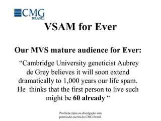 Proibida cópia ou divulgação sem permissão escrita do CMG Brasil. VSAM for Ever Our MVS mature audience for Ever: “Cambridge University geneticist Aubrey de Grey believes it will soon extend dramatically to 1,000 years our life spam.   He  thinks that the first person to live such  might be 60 already “ 