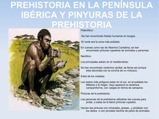 PREHISTORIA EN LA PENÍNSULA
  IBÉRICA Y PINYURAS DE LA
        PREHISTORIA
             Paleolítico:

             ·Se han encontrado fósiles humanos en burgos

             ·El norte era la zona más poblada

             En cuevas como las de Altamira Cantabria, se han
                 encontrado pinturas rupestres de animales y personas.

             Neolítico:

             Los principales esban en el mediterráneo

             Se han encontrado cerámica cardial, se llama así porque
                 esta decorada con la concha de un molusco.

             Edad de los metales:

             Los restos más antiguos estan en el sur, en el poblado los
                 Millares o El Argan. Aquí apareció la cerámica
                 campaniforme, con vasijas en forma de campana.

             Pinturas de la prehistoria:

             Las personas de la prehistoria utilizaban las cuevas para
                 pintar, a estas se le llamó pinturas rupestre.

             Hacían las pinturas con minerales, grasas...y pintaban con
                 los dedos o con pinceles hechos de pelos de animales
 