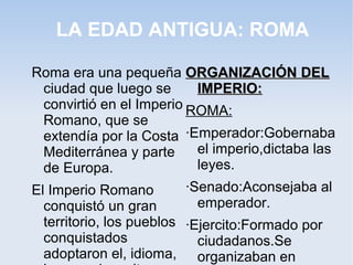 LA EDAD ANTIGUA: ROMA

Roma era una pequeña ORGANIZACIÓN DEL
  ciudad que luego se       IMPERIO:
  convirtió en el Imperio ROMA:
  Romano, que se
  extendía por la Costa ·Emperador:Gobernaba
  Mediterránea y parte      el imperio,dictaba las
  de Europa.                leyes.
El Imperio Romano         ·Senado:Aconsejaba al
  conquistó un gran         emperador.
  territorio, los pueblos ·Ejercito:Formado por
  conquistados              ciudadanos.Se
  adoptaron el, idioma, organizaban en
 
