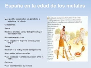 España en la edad de los metales

Los pueblos se dedicaban a la ganadería, la
    agricultura, y la mineria.

Civilizaciones.

·Iberos:

Habitaban en el este y el sur de la península y en
   las islas baleares

Se organizaban en tribus

Vivían en poblados de piedra, tenían su propia
    lengua.

·Celtas:

Habitaron en el norte y el oeste de la península

Se agrupaban e tribus pequeñas

Vivían en castros, viviendas circulares en forma de
    piedra.

Celtíberos:

Vivían en el ncentro de la península
 