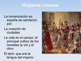 Hispania romana

La romanización es
  españa se carcterizó
  por:
La creazión de
  ciudades
La vida en el campo: el
  principal cultivo de los
  cereales la vid y el
  olivo
El latín: que era la
  lengua del imperio
 