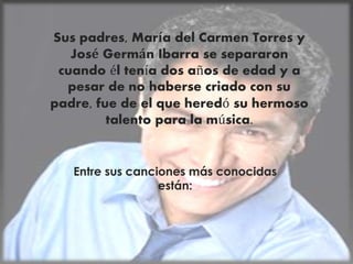 Sus padres, María del Carmen Torres y
José Germán Ibarra se separaron
cuando él tenía dos años de edad y a
pesar de no haberse criado con su
padre, fue de el que heredó su hermoso
talento para la música.
Entre sus canciones más conocidas
están:
 
