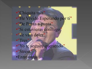 •"Chiquita mía"
•"He Vivido Esperando por ti"
•"De Punta a punta"
•"Si estuvieras conmigo"
•"Te va a doler"
•"Tres"
•"Yo te seguiré queriendo"
•"Stress"
•Entre otras.
 