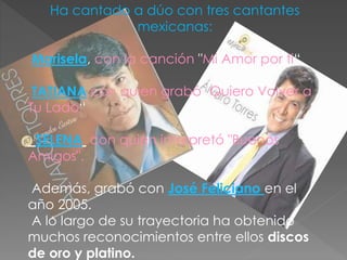 Ha cantado a dúo con tres cantantes
mexicanas:
Marisela, con la canción "Mi Amor por ti“
TATIANA con quien grabó "Quiero Volver a
Tu Lado“
SELENA con quien interpretó "Buenos
Amigos".
Además, grabó con José Feliciano en el
año 2005.
A lo largo de su trayectoria ha obtenido
muchos reconocimientos entre ellos discos
de oro y platino.
 
