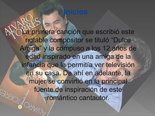 Inicios
La primera canción que escribió este
notable compositor se tituló “Dulce
Amiga” y la compuso a los 12 años de
edad inspirado en una amiga de la
infancia que le permitía ver televisión
en su casa. De ahí en adelante, la
mujer se convirtió en la principal
fuente de inspiración de este
romántico cantautor.
 