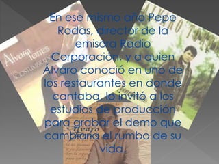 En ese mismo año Pepe
Rodas, director de la
emisora Radio
Corporación, y a quien
Álvaro conoció en uno de
los restaurantes en donde
cantaba, lo invitó a los
estudios de producción
para grabar el demo que
cambiaría el rumbo de su
vida.
 