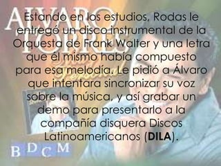 Estando en los estudios, Rodas le
entregó un disco instrumental de la
Orquesta de Frank Walter y una letra
que él mismo había compuesto
para esa melodía. Le pidió a Álvaro
que intentara sincronizar su voz
sobre la música, y así grabar un
demo para presentarlo a la
compañía disquera Discos
Latinoamericanos (DILA).
 