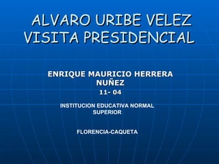 ALVARO URIBE VELEZ VISITA PRESIDENCIAL   ENRIQUE MAURICIO HERRERA NUÑEZ 11- 04 INSTITUCION EDUCATIVA NORMAL SUPERIOR FLORENCIA-CAQUETA 