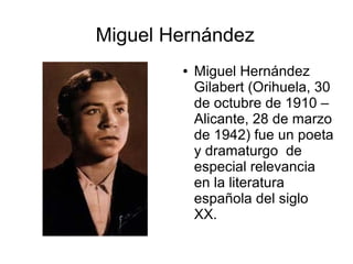 Miguel Hernández
● Miguel Hernández
Gilabert (Orihuela, 30
de octubre de 1910 –
Alicante, 28 de marzo
de 1942) fue un poeta
y dramaturgo de
especial relevancia
en la literatura
española del siglo
XX.
 