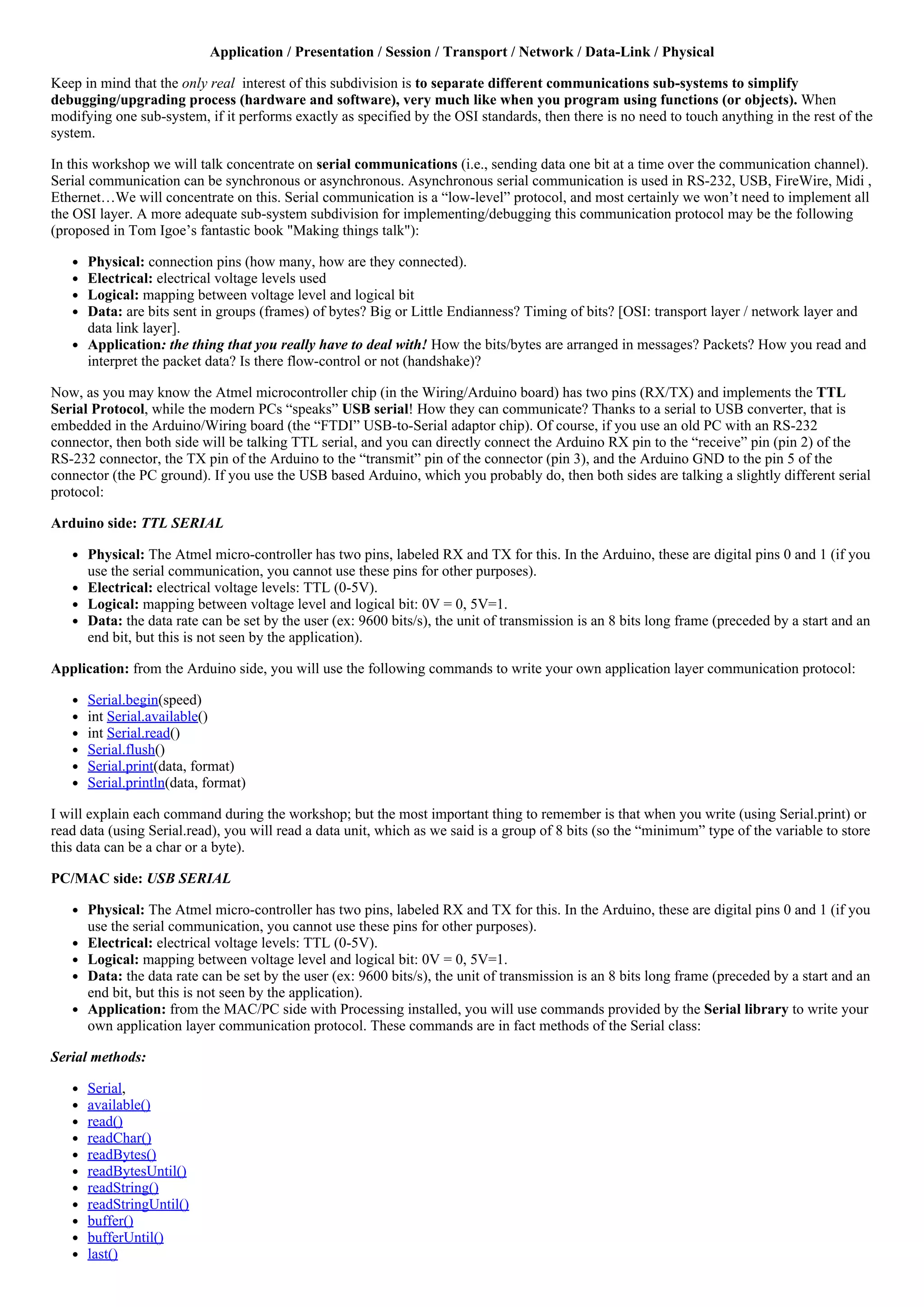 Application / Presentation / Session / Transport / Network / Data­Link / Physical
Keep in mind that the only real  interest of this subdivision is to separate different communications sub­systems to simplify
debugging/upgrading process (hardware and software), very much like when you program using functions (or objects). When
modifying one sub­system, if it performs exactly as specified by the OSI standards, then there is no need to touch anything in the rest of the
system.
In this workshop we will talk concentrate on serial communications (i.e., sending data one bit at a time over the communication channel).
Serial communication can be synchronous or asynchronous. Asynchronous serial communication is used in RS­232, USB, FireWire, Midi ,
Ethernet…We will concentrate on this. Serial communication is a “low­level” protocol, and most certainly we won’t need to implement all
the OSI layer. A more adequate sub­system subdivision for implementing/debugging this communication protocol may be the following
(proposed in Tom Igoe’s fantastic book "Making things talk"):
Physical: connection pins (how many, how are they connected).
Electrical: electrical voltage levels used
Logical: mapping between voltage level and logical bit
Data: are bits sent in groups (frames) of bytes? Big or Little Endianness? Timing of bits? [OSI: transport layer / network layer and
data link layer].
Application: the thing that you really have to deal with! How the bits/bytes are arranged in messages? Packets? How you read and
interpret the packet data? Is there flow­control or not (handshake)?
Now, as you may know the Atmel microcontroller chip (in the Wiring/Arduino board) has two pins (RX/TX) and implements the TTL
Serial Protocol, while the modern PCs “speaks” USB serial! How they can communicate? Thanks to a serial to USB converter, that is
embedded in the Arduino/Wiring board (the “FTDI” USB­to­Serial adaptor chip). Of course, if you use an old PC with an RS­232
connector, then both side will be talking TTL serial, and you can directly connect the Arduino RX pin to the “receive” pin (pin 2) of the
RS­232 connector, the TX pin of the Arduino to the “transmit” pin of the connector (pin 3), and the Arduino GND to the pin 5 of the
connector (the PC ground). If you use the USB based Arduino, which you probably do, then both sides are talking a slightly different serial
protocol:
Arduino side: TTL SERIAL
Physical: The Atmel micro­controller has two pins, labeled RX and TX for this. In the Arduino, these are digital pins 0 and 1 (if you
use the serial communication, you cannot use these pins for other purposes).
Electrical: electrical voltage levels: TTL (0­5V).
Logical: mapping between voltage level and logical bit: 0V = 0, 5V=1.
Data: the data rate can be set by the user (ex: 9600 bits/s), the unit of transmission is an 8 bits long frame (preceded by a start and an
end bit, but this is not seen by the application).
Application: from the Arduino side, you will use the following commands to write your own application layer communication protocol:
Serial.begin(speed)
int Serial.available()
int Serial.read()
Serial.flush()
Serial.print(data, format)
Serial.println(data, format)
I will explain each command during the workshop; but the most important thing to remember is that when you write (using Serial.print) or
read data (using Serial.read), you will read a data unit, which as we said is a group of 8 bits (so the “minimum” type of the variable to store
this data can be a char or a byte).
PC/MAC side: USB SERIAL
Physical: The Atmel micro­controller has two pins, labeled RX and TX for this. In the Arduino, these are digital pins 0 and 1 (if you
use the serial communication, you cannot use these pins for other purposes).
Electrical: electrical voltage levels: TTL (0­5V).
Logical: mapping between voltage level and logical bit: 0V = 0, 5V=1.
Data: the data rate can be set by the user (ex: 9600 bits/s), the unit of transmission is an 8 bits long frame (preceded by a start and an
end bit, but this is not seen by the application).
Application: from the MAC/PC side with Processing installed, you will use commands provided by the Serial library to write your
own application layer communication protocol. These commands are in fact methods of the Serial class:
Serial methods:
Serial,
available()
read()
readChar()
readBytes()
readBytesUntil()
readString()
readStringUntil()
buffer()
bufferUntil()
last()
 