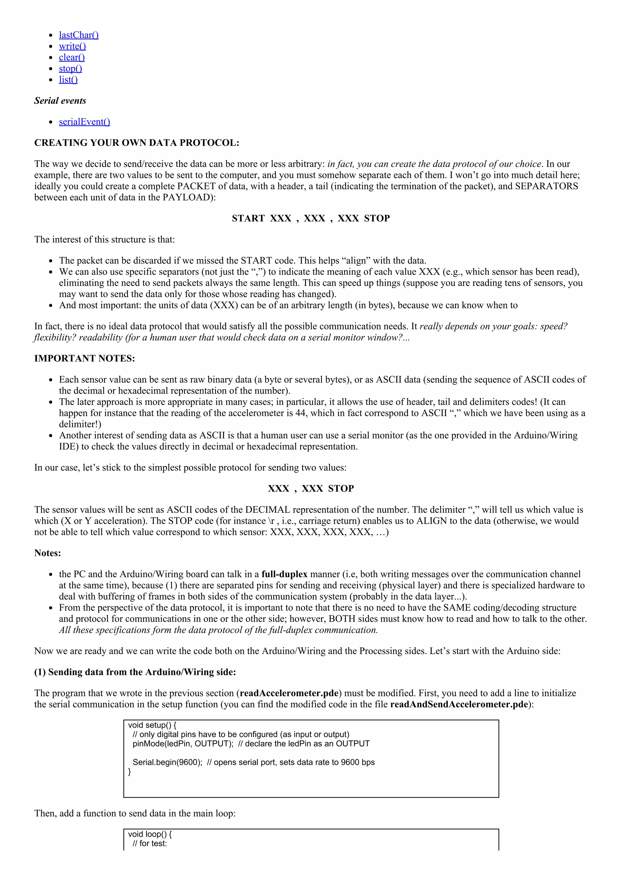 lastChar()
write()
clear()
stop()
list()
Serial events
serialEvent()
CREATING YOUR OWN DATA PROTOCOL:
The way we decide to send/receive the data can be more or less arbitrary: in fact, you can create the data protocol of our choice. In our
example, there are two values to be sent to the computer, and you must somehow separate each of them. I won’t go into much detail here;
ideally you could create a complete PACKET of data, with a header, a tail (indicating the termination of the packet), and SEPARATORS
between each unit of data in the PAYLOAD):
START  XXX  ,  XXX  ,  XXX  STOP
The interest of this structure is that:
The packet can be discarded if we missed the START code. This helps “align” with the data.
We can also use specific separators (not just the “,”) to indicate the meaning of each value XXX (e.g., which sensor has been read),
eliminating the need to send packets always the same length. This can speed up things (suppose you are reading tens of sensors, you
may want to send the data only for those whose reading has changed).
And most important: the units of data (XXX) can be of an arbitrary length (in bytes), because we can know when to
In fact, there is no ideal data protocol that would satisfy all the possible communication needs. It really depends on your goals: speed?
flexibility? readability (for a human user that would check data on a serial monitor window?...
IMPORTANT NOTES:
Each sensor value can be sent as raw binary data (a byte or several bytes), or as ASCII data (sending the sequence of ASCII codes of
the decimal or hexadecimal representation of the number).
The later approach is more appropriate in many cases; in particular, it allows the use of header, tail and delimiters codes! (It can
happen for instance that the reading of the accelerometer is 44, which in fact correspond to ASCII “,” which we have been using as a
delimiter!)
Another interest of sending data as ASCII is that a human user can use a serial monitor (as the one provided in the Arduino/Wiring
IDE) to check the values directly in decimal or hexadecimal representation.
In our case, let’s stick to the simplest possible protocol for sending two values:
XXX  ,  XXX  STOP
The sensor values will be sent as ASCII codes of the DECIMAL representation of the number. The delimiter “,” will tell us which value is
which (X or Y acceleration). The STOP code (for instance r , i.e., carriage return) enables us to ALIGN to the data (otherwise, we would
not be able to tell which value correspond to which sensor: XXX, XXX, XXX, XXX, …)
Notes:
the PC and the Arduino/Wiring board can talk in a full­duplex manner (i.e, both writing messages over the communication channel
at the same time), because (1) there are separated pins for sending and receiving (physical layer) and there is specialized hardware to
deal with buffering of frames in both sides of the communication system (probably in the data layer...).
From the perspective of the data protocol, it is important to note that there is no need to have the SAME coding/decoding structure
and protocol for communications in one or the other side; however, BOTH sides must know how to read and how to talk to the other.
All these specifications form the data protocol of the full­duplex communication.
Now we are ready and we can write the code both on the Arduino/Wiring and the Processing sides. Let’s start with the Arduino side:
(1) Sending data from the Arduino/Wiring side:
The program that we wrote in the previous section (readAccelerometer.pde) must be modified. First, you need to add a line to initialize
the serial communication in the setup function (you can find the modified code in the file readAndSendAccelerometer.pde):
void setup() {
  // only digital pins have to be configured (as input or output)
  pinMode(ledPin, OUTPUT);  // declare the ledPin as an OUTPUT
  
  Serial.begin(9600);  // opens serial port, sets data rate to 9600 bps
}
 
Then, add a function to send data in the main loop:
void loop() {
  // for test:
 