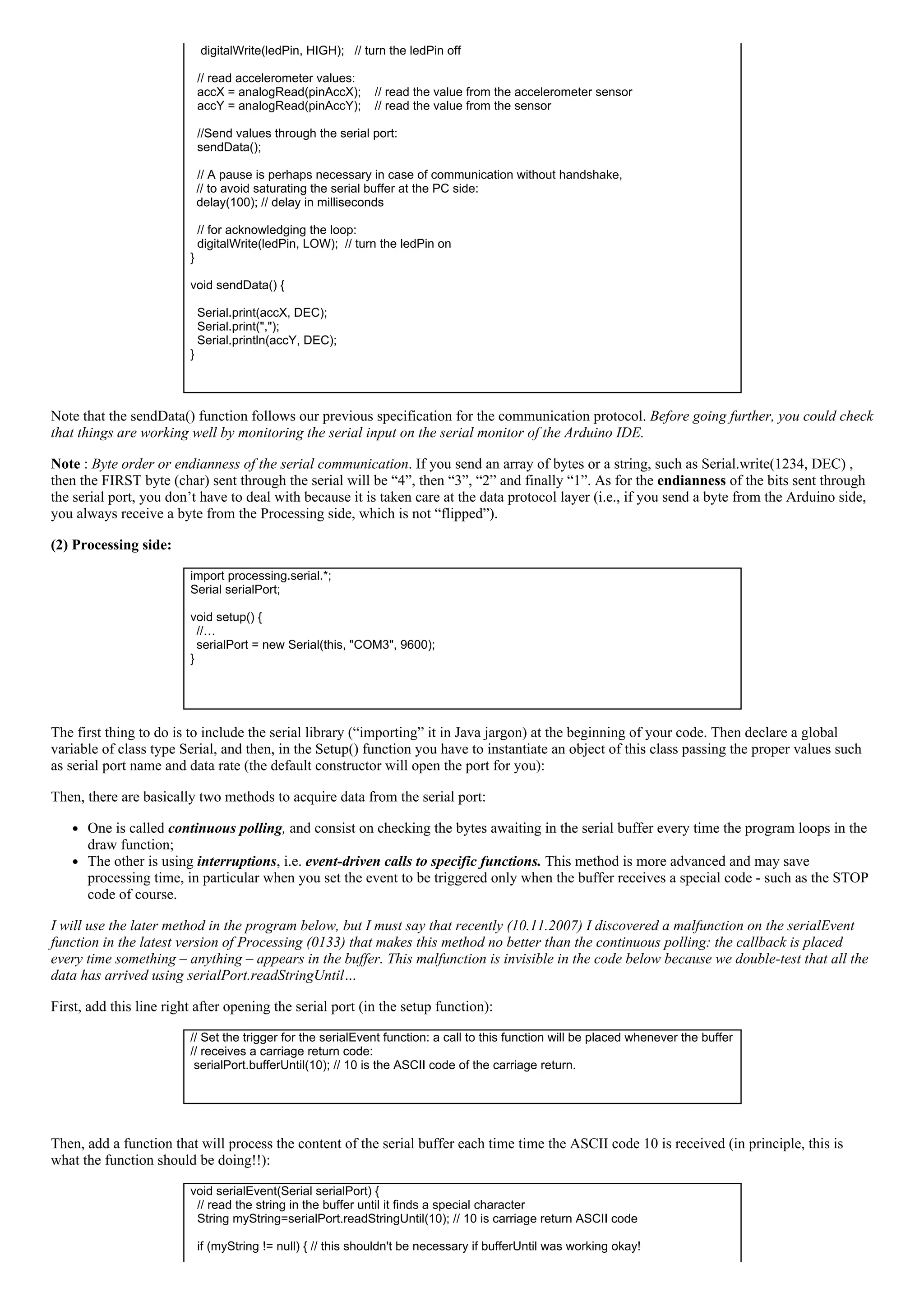    digitalWrite(ledPin, HIGH);   // turn the ledPin off
    
  // read accelerometer values:
  accX = analogRead(pinAccX);    // read the value from the accelerometer sensor
  accY = analogRead(pinAccY);    // read the value from the sensor
  
  //Send values through the serial port:
  sendData();
 
  // A pause is perhaps necessary in case of communication without handshake, 
// to avoid saturating the serial buffer at the PC side: 
delay(100); // delay in milliseconds
  
  // for acknowledging the loop:
  digitalWrite(ledPin, LOW);  // turn the ledPin on
}
 
void sendData() {
  
  Serial.print(accX, DEC);
  Serial.print(",");
  Serial.println(accY, DEC);
}
 
Note that the sendData() function follows our previous specification for the communication protocol. Before going further, you could check
that things are working well by monitoring the serial input on the serial monitor of the Arduino IDE.
Note : Byte order or endianness of the serial communication. If you send an array of bytes or a string, such as Serial.write(1234, DEC) ,
then the FIRST byte (char) sent through the serial will be “4”, then “3”, “2” and finally “1”. As for the endianness of the bits sent through
the serial port, you don’t have to deal with because it is taken care at the data protocol layer (i.e., if you send a byte from the Arduino side,
you always receive a byte from the Processing side, which is not “flipped”).
(2) Processing side:
import processing.serial.*;
Serial serialPort;
 
void setup() {
//… 
serialPort = new Serial(this, "COM3", 9600);
}
 
The first thing to do is to include the serial library (“importing” it in Java jargon) at the beginning of your code. Then declare a global
variable of class type Serial, and then, in the Setup() function you have to instantiate an object of this class passing the proper values such
as serial port name and data rate (the default constructor will open the port for you):
Then, there are basically two methods to acquire data from the serial port:
One is called continuous polling, and consist on checking the bytes awaiting in the serial buffer every time the program loops in the
draw function;
The other is using interruptions, i.e. event­driven calls to specific functions. This method is more advanced and may save
processing time, in particular when you set the event to be triggered only when the buffer receives a special code ­ such as the STOP
code of course.
I will use the later method in the program below, but I must say that recently (10.11.2007) I discovered a malfunction on the serialEvent
function in the latest version of Processing (0133) that makes this method no better than the continuous polling: the callback is placed
every time something – anything – appears in the buffer. This malfunction is invisible in the code below because we double­test that all the
data has arrived using serialPort.readStringUntil…
First, add this line right after opening the serial port (in the setup function):
// Set the trigger for the serialEvent function: a call to this function will be placed whenever the buffer
// receives a carriage return code:
 serialPort.bufferUntil(10); // 10 is the ASCII code of the carriage return.
 
Then, add a function that will process the content of the serial buffer each time time the ASCII code 10 is received (in principle, this is
what the function should be doing!!):
void serialEvent(Serial serialPort) {
  // read the string in the buffer until it finds a special character
  String myString=serialPort.readStringUntil(10); // 10 is carriage return ASCII code
 
  if (myString != null) { // this shouldn't be necessary if bufferUntil was working okay!
 