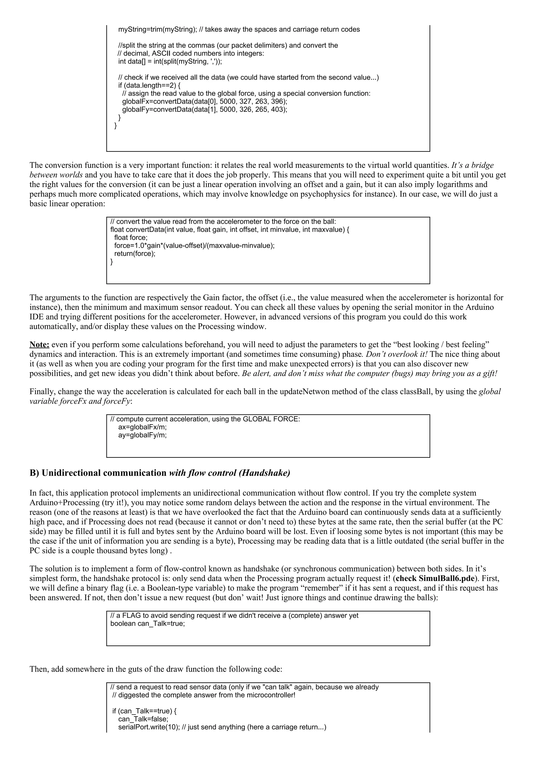     myString=trim(myString); // takes away the spaces and carriage return codes
 
    //split the string at the commas (our packet delimiters) and convert the 
// decimal, ASCII coded numbers into integers:
    int data[] = int(split(myString, ','));
 
    // check if we received all the data (we could have started from the second value...)
    if (data.length==2) {
      // assign the read value to the global force, using a special conversion function:
      globalFx=convertData(data[0], 5000, 327, 263, 396);
      globalFy=convertData(data[1], 5000, 326, 265, 403);
    }
  }
 
The conversion function is a very important function: it relates the real world measurements to the virtual world quantities. It’s a bridge
between worlds and you have to take care that it does the job properly. This means that you will need to experiment quite a bit until you get
the right values for the conversion (it can be just a linear operation involving an offset and a gain, but it can also imply logarithms and
perhaps much more complicated operations, which may involve knowledge on psychophysics for instance). In our case, we will do just a
basic linear operation:
// convert the value read from the accelerometer to the force on the ball:
float convertData(int value, float gain, int offset, int minvalue, int maxvalue) {
  float force;
  force=1.0*gain*(value­offset)/(maxvalue­minvalue);
  return(force); 
}
 
The arguments to the function are respectively the Gain factor, the offset (i.e., the value measured when the accelerometer is horizontal for
instance), then the minimum and maximum sensor readout. You can check all these values by opening the serial monitor in the Arduino
IDE and trying different positions for the accelerometer. However, in advanced versions of this program you could do this work
automatically, and/or display these values on the Processing window.
Note: even if you perform some calculations beforehand, you will need to adjust the parameters to get the “best looking / best feeling”
dynamics and interaction. This is an extremely important (and sometimes time consuming) phase. Don’t overlook it! The nice thing about
it (as well as when you are coding your program for the first time and make unexpected errors) is that you can also discover new
possibilities, and get new ideas you didn’t think about before. Be alert, and don’t miss what the computer (bugs) may bring you as a gift!
Finally, change the way the acceleration is calculated for each ball in the updateNetwon method of the class classBall, by using the global
variable forceFx and forceFy:
// compute current acceleration, using the GLOBAL FORCE:
    ax=globalFx/m;
    ay=globalFy/m;
 
B) Unidirectional communication with flow control (Handshake)
In fact, this application protocol implements an unidirectional communication without flow control. If you try the complete system
Arduino+Processing (try it!), you may notice some random delays between the action and the response in the virtual environment. The
reason (one of the reasons at least) is that we have overlooked the fact that the Arduino board can continuously sends data at a sufficiently
high pace, and if Processing does not read (because it cannot or don’t need to) these bytes at the same rate, then the serial buffer (at the PC
side) may be filled until it is full and bytes sent by the Arduino board will be lost. Even if loosing some bytes is not important (this may be
the case if the unit of information you are sending is a byte), Processing may be reading data that is a little outdated (the serial buffer in the
PC side is a couple thousand bytes long) .
The solution is to implement a form of flow­control known as handshake (or synchronous communication) between both sides. In it’s
simplest form, the handshake protocol is: only send data when the Processing program actually request it! (check SimulBall6.pde). First,
we will define a binary flag (i.e. a Boolean­type variable) to make the program “remember” if it has sent a request, and if this request has
been answered. If not, then don’t issue a new request (but don’ wait! Just ignore things and continue drawing the balls):
// a FLAG to avoid sending request if we didn't receive a (complete) answer yet
boolean can_Talk=true;
 
Then, add somewhere in the guts of the draw function the following code:
// send a request to read sensor data (only if we "can talk" again, because we already
 // diggested the complete answer from the microcontroller!
 
 if (can_Talk==true) {
    can_Talk=false;
    serialPort.write(10); // just send anything (here a carriage return...)
 