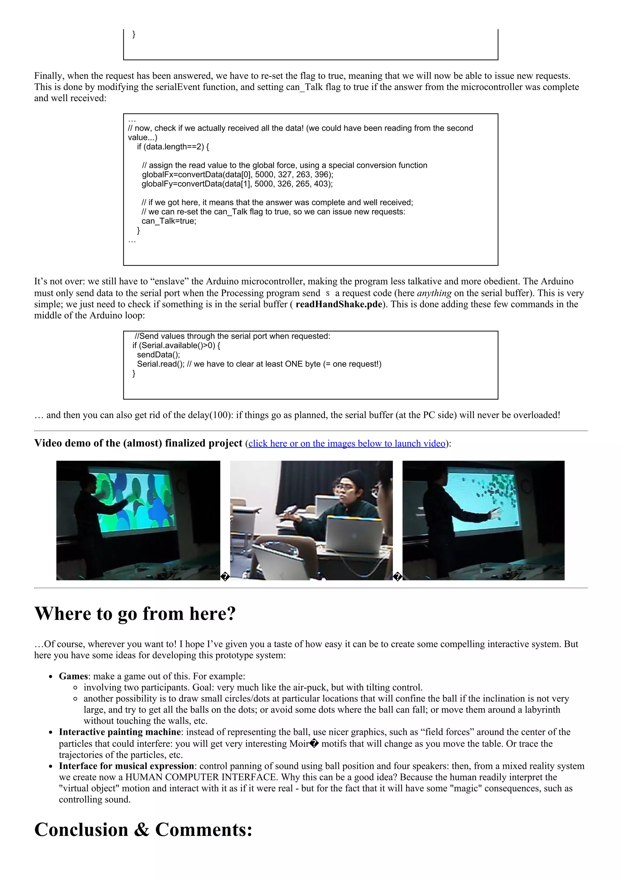   }
 
Finally, when the request has been answered, we have to re­set the flag to true, meaning that we will now be able to issue new requests.
This is done by modifying the serialEvent function, and setting can_Talk flag to true if the answer from the microcontroller was complete
and well received:
…
// now, check if we actually received all the data! (we could have been reading from the second
value...)
    if (data.length==2) {
 
// assign the read value to the global force, using a special conversion function      
globalFx=convertData(data[0], 5000, 327, 263, 396);
      globalFy=convertData(data[1], 5000, 326, 265, 403);
 
      // if we got here, it means that the answer was complete and well received;
      // we can re­set the can_Talk flag to true, so we can issue new requests:
      can_Talk=true;
    }
…
 
It’s not over: we still have to “enslave” the Arduino microcontroller, making the program less talkative and more obedient. The Arduino
must only send data to the serial port when the Processing program send ｓ a request code (here anything on the serial buffer). This is very
simple; we just need to check if something is in the serial buffer ( readHandShake.pde). This is done adding these few commands in the
middle of the Arduino loop:
   //Send values through the serial port when requested:
  if (Serial.available()>0) {
    sendData();
    Serial.read(); // we have to clear at least ONE byte (= one request!)
  }
 
… and then you can also get rid of the delay(100): if things go as planned, the serial buffer (at the PC side) will never be overloaded!
Video demo of the (almost) finalized project (click here or on the images below to launch video):
 
� �
Where to go from here?
…Of course, wherever you want to! I hope I’ve given you a taste of how easy it can be to create some compelling interactive system. But
here you have some ideas for developing this prototype system:
Games: make a game out of this. For example:
involving two participants. Goal: very much like the air­puck, but with tilting control.
another possibility is to draw small circles/dots at particular locations that will confine the ball if the inclination is not very
large, and try to get all the balls on the dots; or avoid some dots where the ball can fall; or move them around a labyrinth
without touching the walls, etc.
Interactive painting machine: instead of representing the ball, use nicer graphics, such as “field forces” around the center of the
particles that could interfere: you will get very interesting Moir� motifs that will change as you move the table. Or trace the
trajectories of the particles, etc.
Interface for musical expression: control panning of sound using ball position and four speakers: then, from a mixed reality system
we create now a HUMAN COMPUTER INTERFACE. Why this can be a good idea? Because the human readily interpret the
"virtual object" motion and interact with it as if it were real ­ but for the fact that it will have some "magic" consequences, such as
controlling sound.
Conclusion & Comments:
 