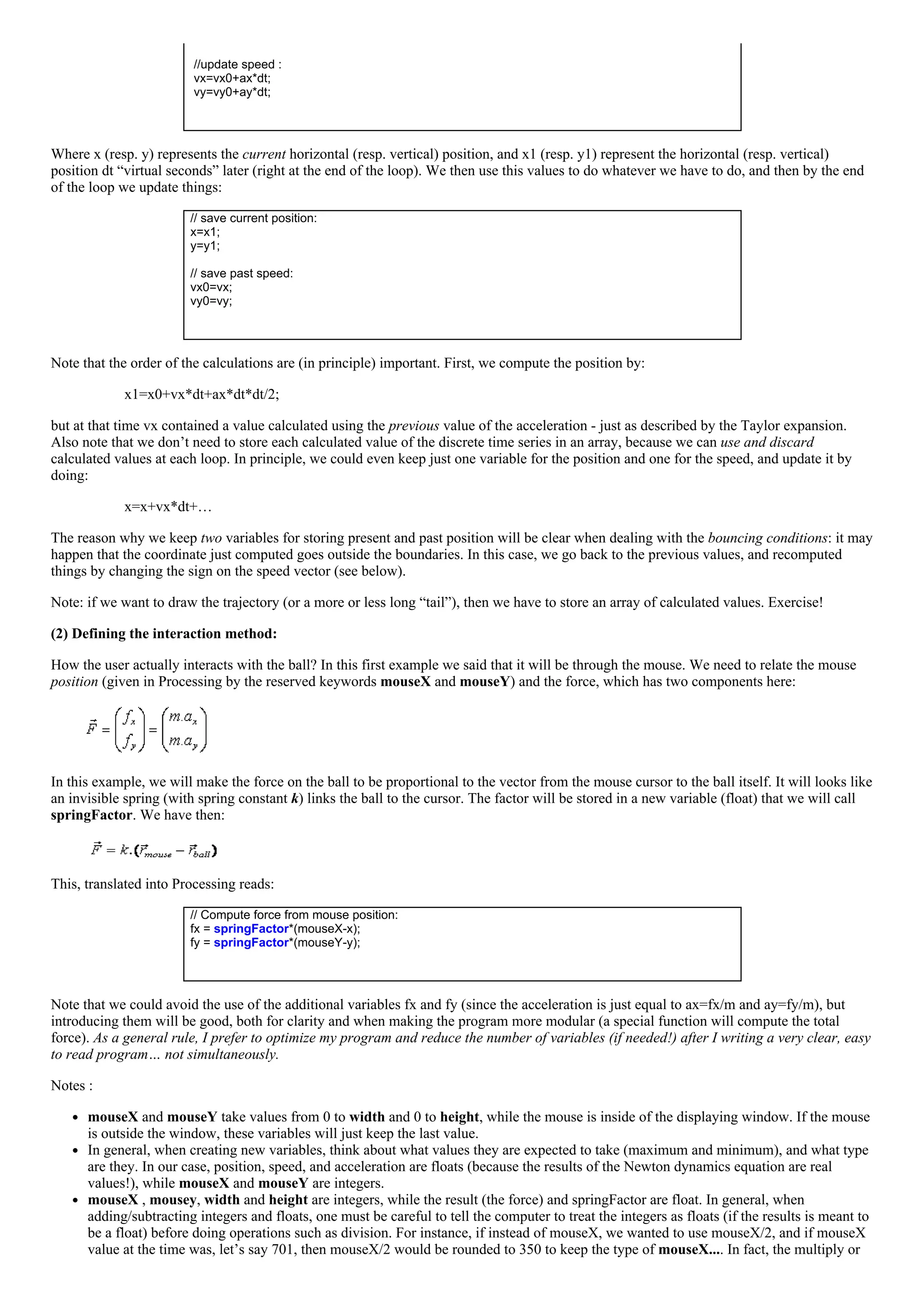  
 //update speed :
 vx=vx0+ax*dt;
 vy=vy0+ay*dt;
 
Where x (resp. y) represents the current horizontal (resp. vertical) position, and x1 (resp. y1) represent the horizontal (resp. vertical)
position dt “virtual seconds” later (right at the end of the loop). We then use this values to do whatever we have to do, and then by the end
of the loop we update things:
// save current position:
x=x1;
y=y1;
 
// save past speed:
vx0=vx;
vy0=vy;
 
Note that the order of the calculations are (in principle) important. First, we compute the position by:
x1=x0+vx*dt+ax*dt*dt/2;
but at that time vx contained a value calculated using the previous value of the acceleration ­ just as described by the Taylor expansion.
Also note that we don’t need to store each calculated value of the discrete time series in an array, because we can use and discard
calculated values at each loop. In principle, we could even keep just one variable for the position and one for the speed, and update it by
doing:
x=x+vx*dt+…
The reason why we keep two variables for storing present and past position will be clear when dealing with the bouncing conditions: it may
happen that the coordinate just computed goes outside the boundaries. In this case, we go back to the previous values, and recomputed
things by changing the sign on the speed vector (see below).
Note: if we want to draw the trajectory (or a more or less long “tail”), then we have to store an array of calculated values. Exercise!
(2) Defining the interaction method:
How the user actually interacts with the ball? In this first example we said that it will be through the mouse. We need to relate the mouse
position (given in Processing by the reserved keywords mouseX and mouseY) and the force, which has two components here:
 
In this example, we will make the force on the ball to be proportional to the vector from the mouse cursor to the ball itself. It will looks like
an invisible spring (with spring constant k) links the ball to the cursor. The factor will be stored in a new variable (float) that we will call
springFactor. We have then:
This, translated into Processing reads:
// Compute force from mouse position:
fx = springFactor*(mouseX­x);
fy = springFactor*(mouseY­y);
 
Note that we could avoid the use of the additional variables fx and fy (since the acceleration is just equal to ax=fx/m and ay=fy/m), but
introducing them will be good, both for clarity and when making the program more modular (a special function will compute the total
force). As a general rule, I prefer to optimize my program and reduce the number of variables (if needed!) after I writing a very clear, easy
to read program… not simultaneously.
Notes :
mouseX and mouseY take values from 0 to width and 0 to height, while the mouse is inside of the displaying window. If the mouse
is outside the window, these variables will just keep the last value.
In general, when creating new variables, think about what values they are expected to take (maximum and minimum), and what type
are they. In our case, position, speed, and acceleration are floats (because the results of the Newton dynamics equation are real
values!), while mouseX and mouseY are integers.
mouseX , mousey, width and height are integers, while the result (the force) and springFactor are float. In general, when
adding/subtracting integers and floats, one must be careful to tell the computer to treat the integers as floats (if the results is meant to
be a float) before doing operations such as division. For instance, if instead of mouseX, we wanted to use mouseX/2, and if mouseX
value at the time was, let’s say 701, then mouseX/2 would be rounded to 350 to keep the type of mouseX.... In fact, the multiply or
 
